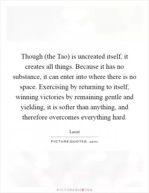 Though (the Tao) is uncreated itself, it creates all things. Because it has no substance, it can enter into where there is no space. Exercising by returning to itself, winning victories by remaining gentle and yielding, it is softer than anything, and therefore overcomes everything hard Picture Quote #1