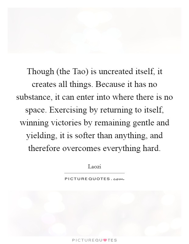 Though (the Tao) is uncreated itself, it creates all things. Because it has no substance, it can enter into where there is no space. Exercising by returning to itself, winning victories by remaining gentle and yielding, it is softer than anything, and therefore overcomes everything hard Picture Quote #1