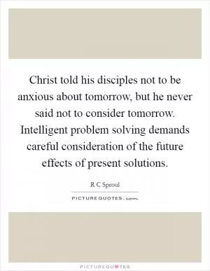 Christ told his disciples not to be anxious about tomorrow, but he never said not to consider tomorrow. Intelligent problem solving demands careful consideration of the future effects of present solutions Picture Quote #1