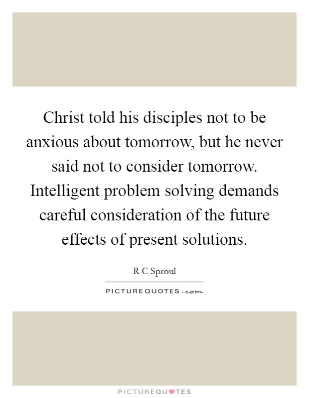 Christ told his disciples not to be anxious about tomorrow, but he never said not to consider tomorrow. Intelligent problem solving demands careful consideration of the future effects of present solutions Picture Quote #1