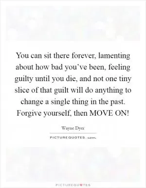 You can sit there forever, lamenting about how bad you’ve been, feeling guilty until you die, and not one tiny slice of that guilt will do anything to change a single thing in the past. Forgive yourself, then MOVE ON! Picture Quote #1