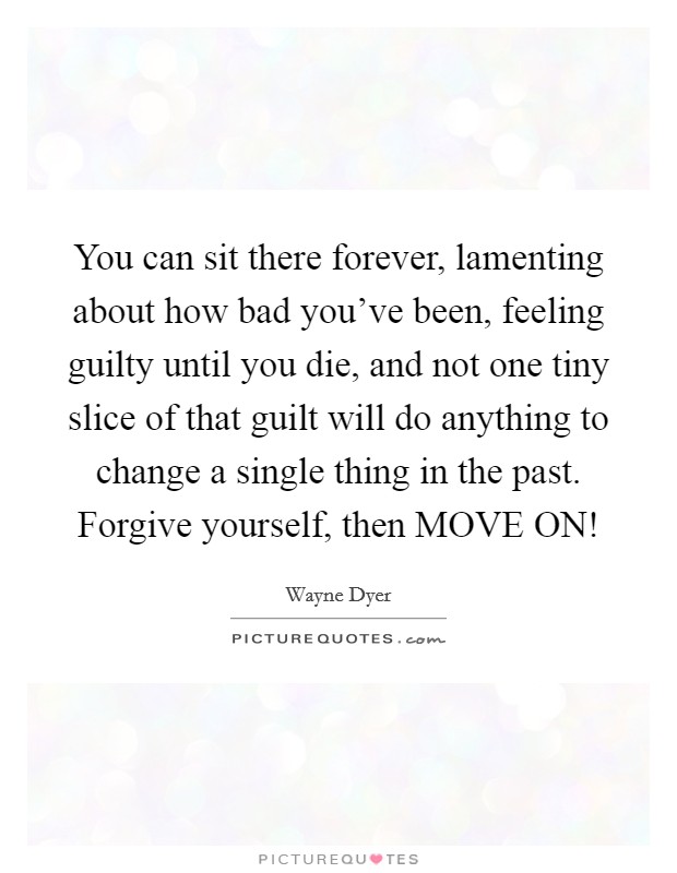 You can sit there forever, lamenting about how bad you've been, feeling guilty until you die, and not one tiny slice of that guilt will do anything to change a single thing in the past. Forgive yourself, then MOVE ON! Picture Quote #1