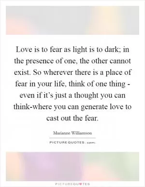 Love is to fear as light is to dark; in the presence of one, the other cannot exist. So wherever there is a place of fear in your life, think of one thing - even if it’s just a thought you can think-where you can generate love to cast out the fear Picture Quote #1