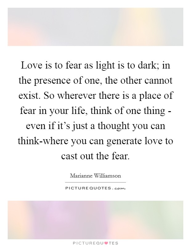 Love is to fear as light is to dark; in the presence of one, the other cannot exist. So wherever there is a place of fear in your life, think of one thing - even if it's just a thought you can think-where you can generate love to cast out the fear Picture Quote #1