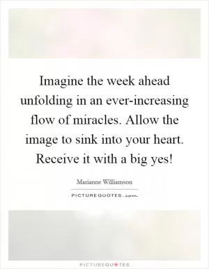 Imagine the week ahead unfolding in an ever-increasing flow of miracles. Allow the image to sink into your heart. Receive it with a big yes! Picture Quote #1