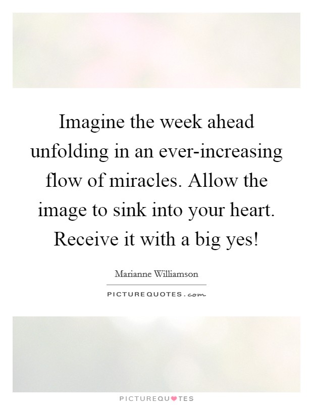 Imagine the week ahead unfolding in an ever-increasing flow of miracles. Allow the image to sink into your heart. Receive it with a big yes! Picture Quote #1