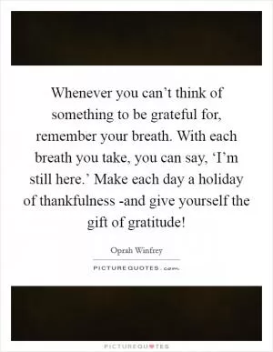 Whenever you can’t think of something to be grateful for, remember your breath. With each breath you take, you can say, ‘I’m still here.’ Make each day a holiday of thankfulness -and give yourself the gift of gratitude! Picture Quote #1