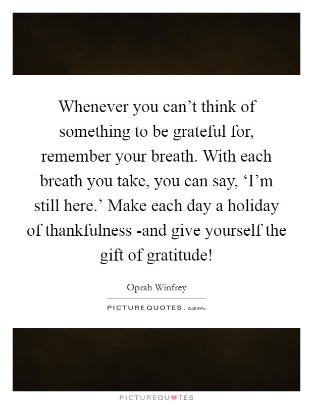 Whenever you can't think of something to be grateful for, remember your breath. With each breath you take, you can say, ‘I'm still here.' Make each day a holiday of thankfulness -and give yourself the gift of gratitude! Picture Quote #1