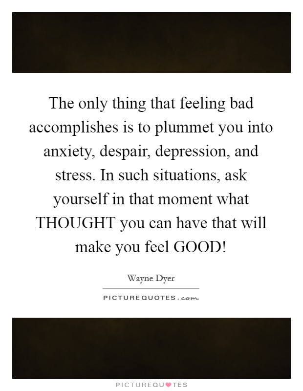 The only thing that feeling bad accomplishes is to plummet you into anxiety, despair, depression, and stress. In such situations, ask yourself in that moment what THOUGHT you can have that will make you feel GOOD! Picture Quote #1