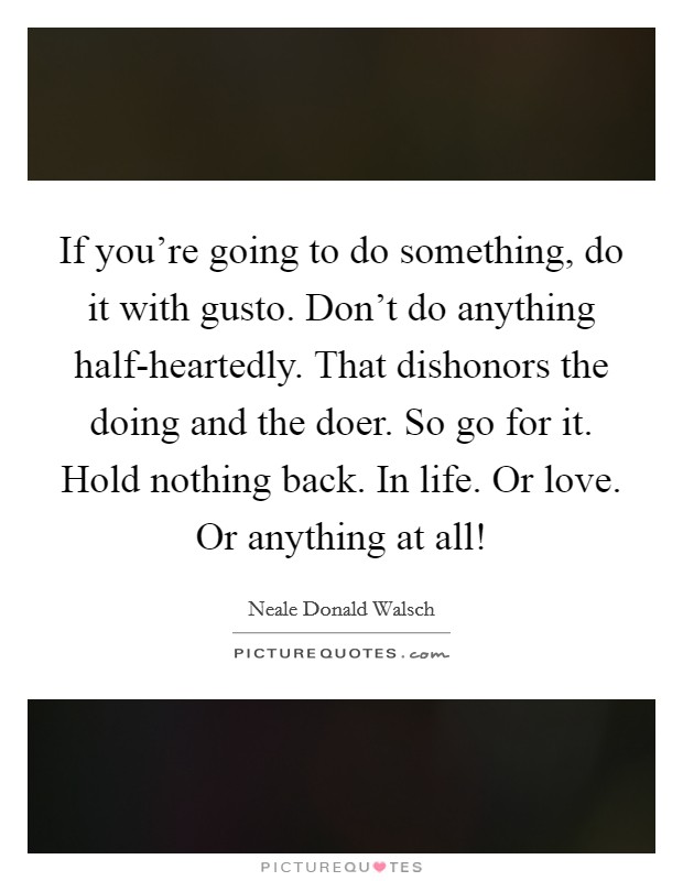 If you're going to do something, do it with gusto. Don't do anything half-heartedly. That dishonors the doing and the doer. So go for it. Hold nothing back. In life. Or love. Or anything at all! Picture Quote #1
