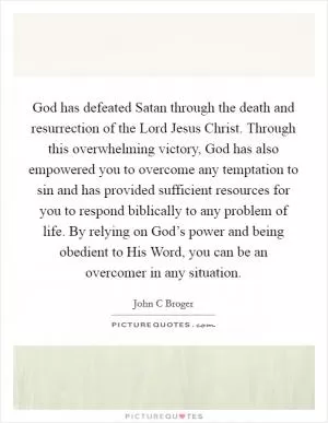 God has defeated Satan through the death and resurrection of the Lord Jesus Christ. Through this overwhelming victory, God has also empowered you to overcome any temptation to sin and has provided sufficient resources for you to respond biblically to any problem of life. By relying on God’s power and being obedient to His Word, you can be an overcomer in any situation Picture Quote #1
