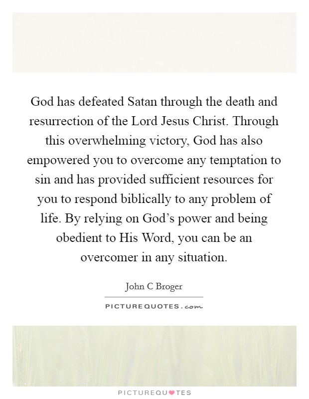 God has defeated Satan through the death and resurrection of the Lord Jesus Christ. Through this overwhelming victory, God has also empowered you to overcome any temptation to sin and has provided sufficient resources for you to respond biblically to any problem of life. By relying on God's power and being obedient to His Word, you can be an overcomer in any situation Picture Quote #1