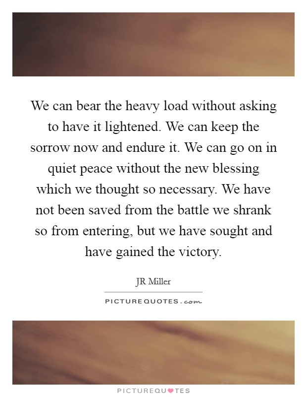 We can bear the heavy load without asking to have it lightened. We can keep the sorrow now and endure it. We can go on in quiet peace without the new blessing which we thought so necessary. We have not been saved from the battle we shrank so from entering, but we have sought and have gained the victory Picture Quote #1