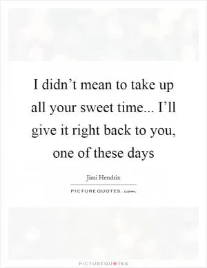 I didn’t mean to take up all your sweet time... I’ll give it right back to you, one of these days Picture Quote #1