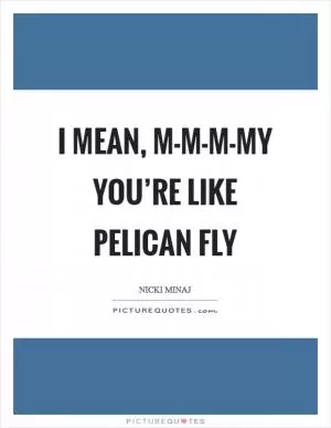 I mean, m-m-m-my you’re like pelican fly Picture Quote #1