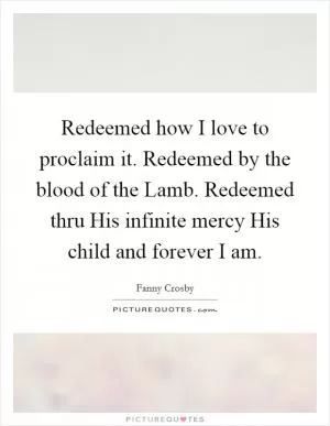 Redeemed how I love to proclaim it. Redeemed by the blood of the Lamb. Redeemed thru His infinite mercy His child and forever I am Picture Quote #1