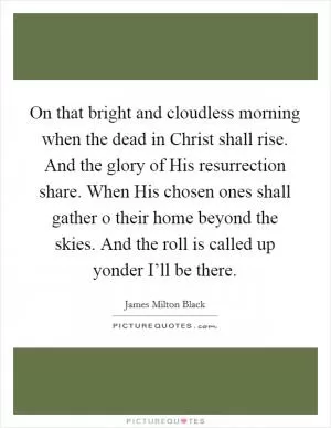 On that bright and cloudless morning when the dead in Christ shall rise. And the glory of His resurrection share. When His chosen ones shall gather o their home beyond the skies. And the roll is called up yonder I’ll be there Picture Quote #1