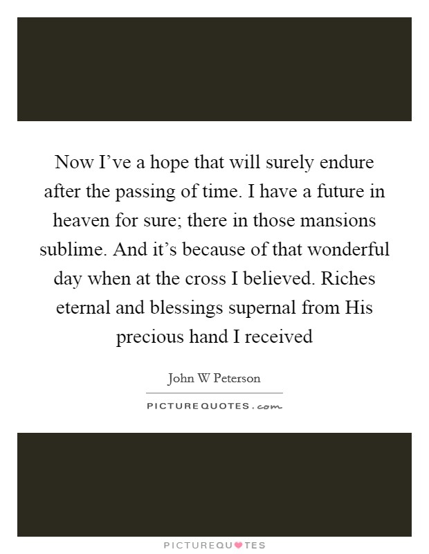 Now I've a hope that will surely endure after the passing of time. I have a future in heaven for sure; there in those mansions sublime. And it's because of that wonderful day when at the cross I believed. Riches eternal and blessings supernal from His precious hand I received Picture Quote #1