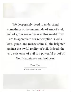 We desperately need to understand something of the magnitude of sin, of evil, and of gross wickedness in this world if we are to appreciate our redemption. God’s love, grace, and mercy shine all the brighter against the awful reality of evil. Indeed, the very existence of evil is a powerful proof of God’s existence and holiness Picture Quote #1
