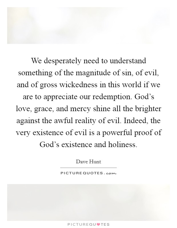 We desperately need to understand something of the magnitude of sin, of evil, and of gross wickedness in this world if we are to appreciate our redemption. God's love, grace, and mercy shine all the brighter against the awful reality of evil. Indeed, the very existence of evil is a powerful proof of God's existence and holiness Picture Quote #1