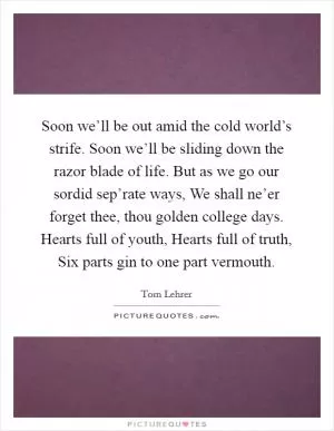 Soon we’ll be out amid the cold world’s strife. Soon we’ll be sliding down the razor blade of life. But as we go our sordid sep’rate ways, We shall ne’er forget thee, thou golden college days. Hearts full of youth, Hearts full of truth, Six parts gin to one part vermouth Picture Quote #1