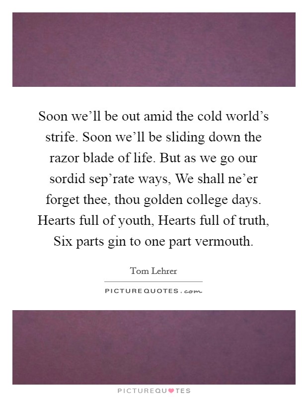 Soon we'll be out amid the cold world's strife. Soon we'll be sliding down the razor blade of life. But as we go our sordid sep'rate ways, We shall ne'er forget thee, thou golden college days. Hearts full of youth, Hearts full of truth, Six parts gin to one part vermouth Picture Quote #1