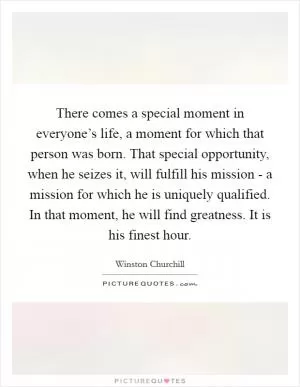 There comes a special moment in everyone’s life, a moment for which that person was born. That special opportunity, when he seizes it, will fulfill his mission - a mission for which he is uniquely qualified. In that moment, he will find greatness. It is his finest hour Picture Quote #1