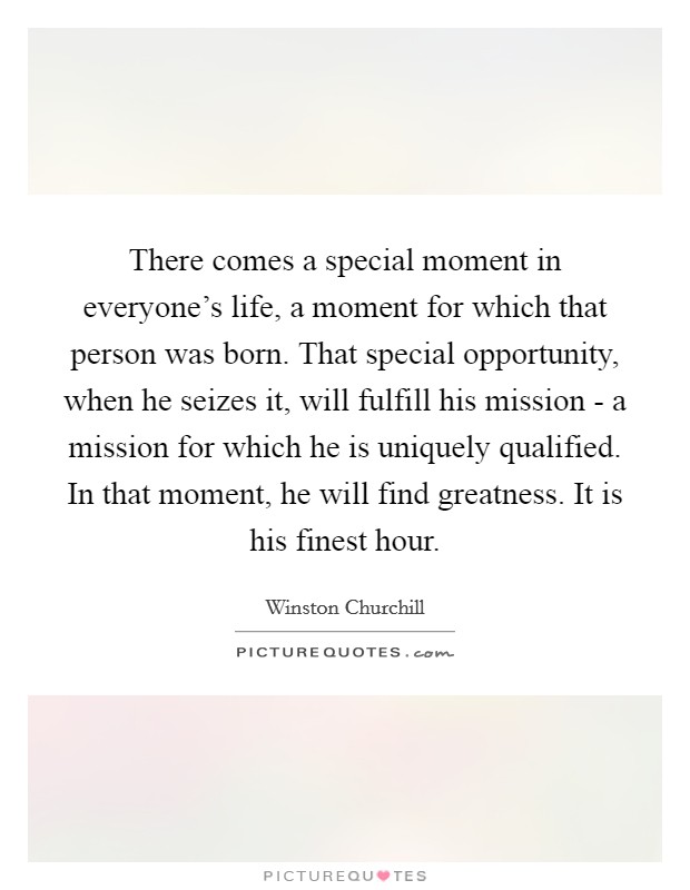 There comes a special moment in everyone's life, a moment for which that person was born. That special opportunity, when he seizes it, will fulfill his mission - a mission for which he is uniquely qualified. In that moment, he will find greatness. It is his finest hour Picture Quote #1