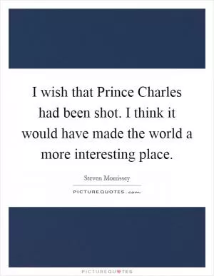 I wish that Prince Charles had been shot. I think it would have made the world a more interesting place Picture Quote #1