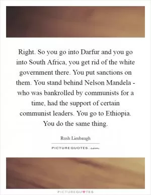 Right. So you go into Darfur and you go into South Africa, you get rid of the white government there. You put sanctions on them. You stand behind Nelson Mandela - who was bankrolled by communists for a time, had the support of certain communist leaders. You go to Ethiopia. You do the same thing Picture Quote #1