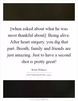 [when asked about what he was most thankful about]: Being alive. After heart surgery, you dig that part. Breath, family and friends are just amazing. Just to have a second shot is pretty great! Picture Quote #1