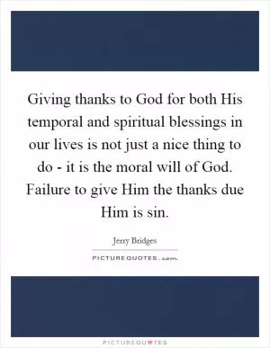 Giving thanks to God for both His temporal and spiritual blessings in our lives is not just a nice thing to do - it is the moral will of God. Failure to give Him the thanks due Him is sin Picture Quote #1