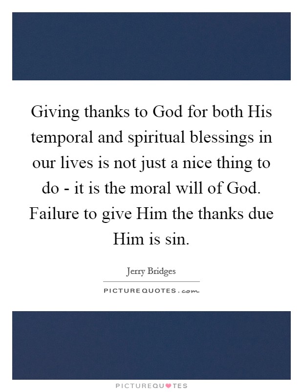 Giving thanks to God for both His temporal and spiritual blessings in our lives is not just a nice thing to do - it is the moral will of God. Failure to give Him the thanks due Him is sin Picture Quote #1