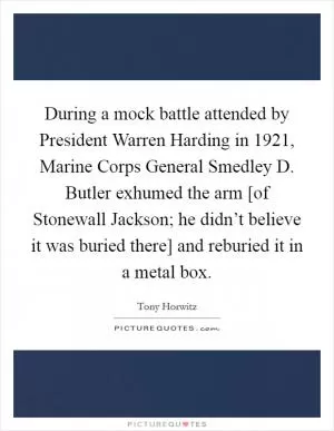 During a mock battle attended by President Warren Harding in 1921, Marine Corps General Smedley D. Butler exhumed the arm [of Stonewall Jackson; he didn’t believe it was buried there] and reburied it in a metal box Picture Quote #1