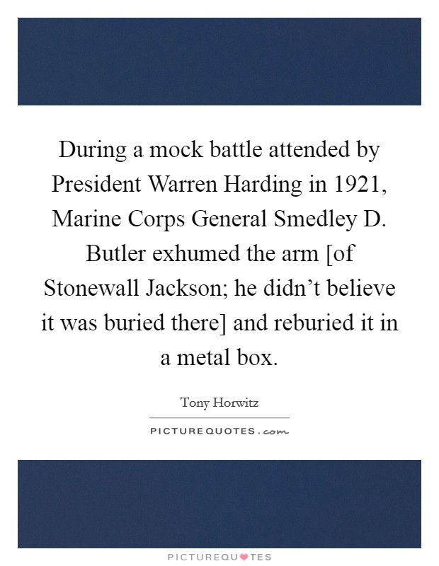 During a mock battle attended by President Warren Harding in 1921, Marine Corps General Smedley D. Butler exhumed the arm [of Stonewall Jackson; he didn't believe it was buried there] and reburied it in a metal box Picture Quote #1