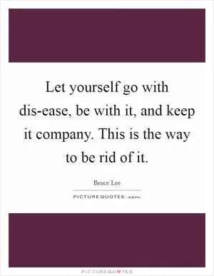 Let yourself go with dis-ease, be with it, and keep it company. This is the way to be rid of it Picture Quote #1