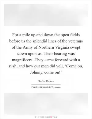 For a mile up and down the open fields before us the splendid lines of the veterans of the Army of Northern Virginia swept down upon us. Their bearing was magnificent. They came forward with a rush, and how our men did yell, ‘Come on, Johnny, come on!’ Picture Quote #1