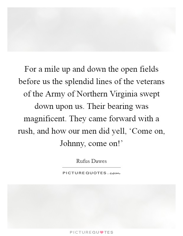 For a mile up and down the open fields before us the splendid lines of the veterans of the Army of Northern Virginia swept down upon us. Their bearing was magnificent. They came forward with a rush, and how our men did yell, ‘Come on, Johnny, come on!' Picture Quote #1