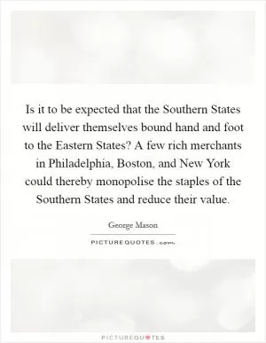 Is it to be expected that the Southern States will deliver themselves bound hand and foot to the Eastern States? A few rich merchants in Philadelphia, Boston, and New York could thereby monopolise the staples of the Southern States and reduce their value Picture Quote #1