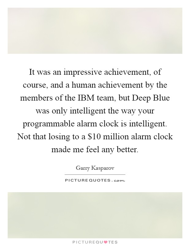 It was an impressive achievement, of course, and a human achievement by the members of the IBM team, but Deep Blue was only intelligent the way your programmable alarm clock is intelligent. Not that losing to a $10 million alarm clock made me feel any better Picture Quote #1