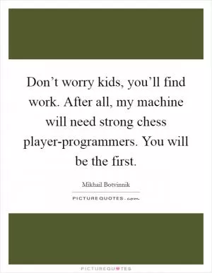 Don’t worry kids, you’ll find work. After all, my machine will need strong chess player-programmers. You will be the first Picture Quote #1