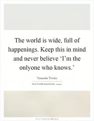 The world is wide, full of happenings. Keep this in mind and never believe ‘I’m the onlyone who knows.’ Picture Quote #1