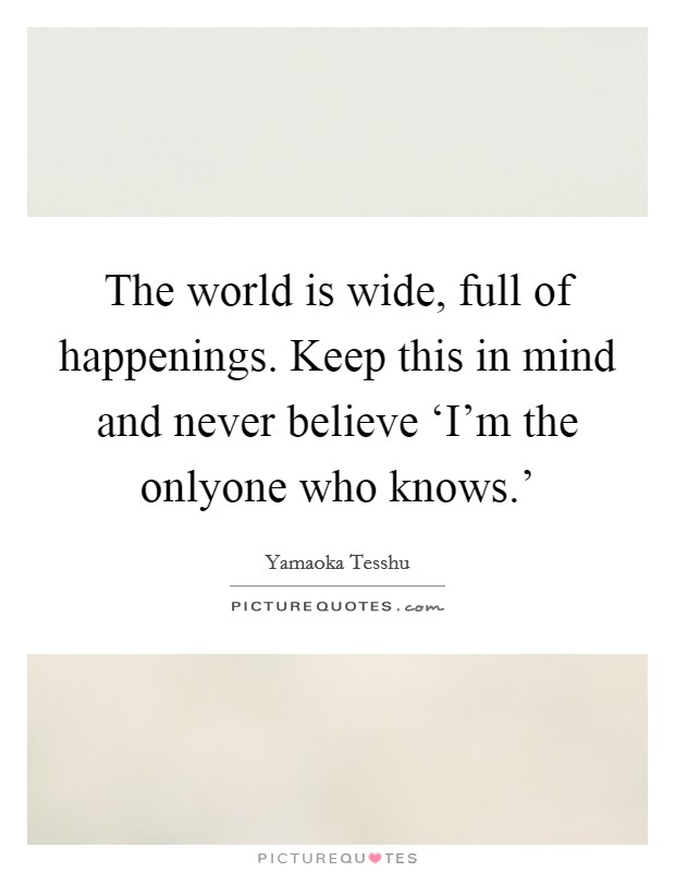 The world is wide, full of happenings. Keep this in mind and never believe ‘I'm the onlyone who knows.' Picture Quote #1