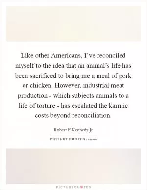Like other Americans, I’ve reconciled myself to the idea that an animal’s life has been sacrificed to bring me a meal of pork or chicken. However, industrial meat production - which subjects animals to a life of torture - has escalated the karmic costs beyond reconciliation Picture Quote #1