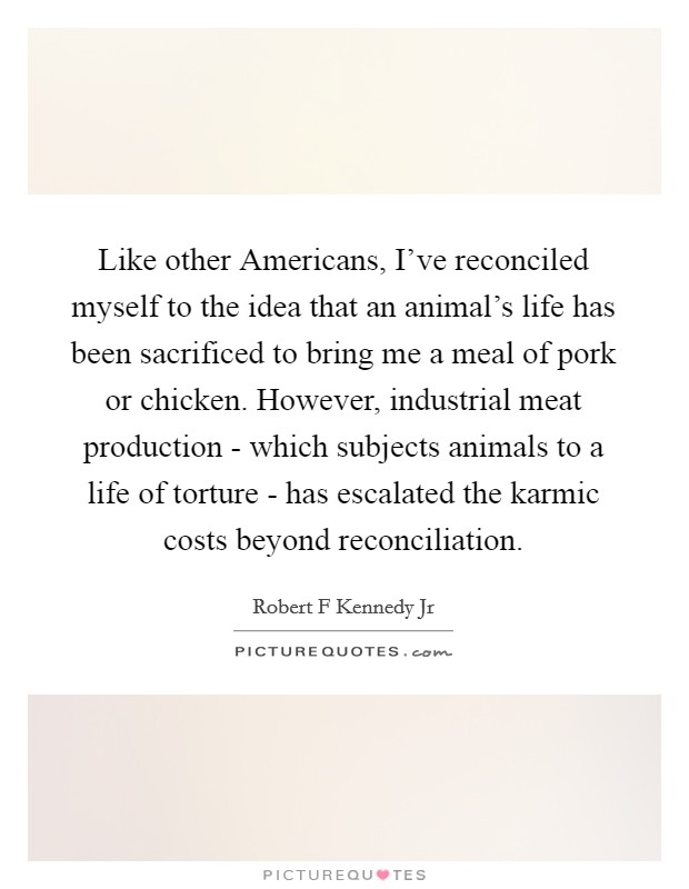 Like other Americans, I've reconciled myself to the idea that an animal's life has been sacrificed to bring me a meal of pork or chicken. However, industrial meat production - which subjects animals to a life of torture - has escalated the karmic costs beyond reconciliation Picture Quote #1