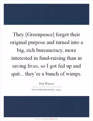 They [Greenpeace] forgot their original purpose and turned into a big, rich bureaucracy, more interested in fund-raising than in saving lives, so I got fed up and quit... they’re a bunch of wimps Picture Quote #1