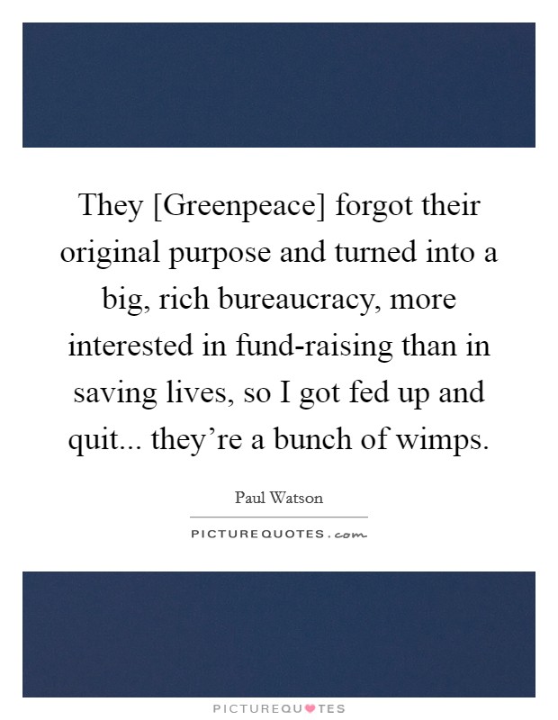 They [Greenpeace] forgot their original purpose and turned into a big, rich bureaucracy, more interested in fund-raising than in saving lives, so I got fed up and quit... they're a bunch of wimps Picture Quote #1