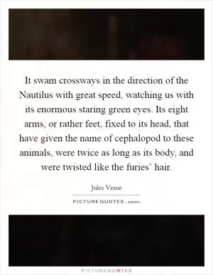 It swam crossways in the direction of the Nautilus with great speed, watching us with its enormous staring green eyes. Its eight arms, or rather feet, fixed to its head, that have given the name of cephalopod to these animals, were twice as long as its body, and were twisted like the furies’ hair Picture Quote #1