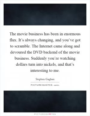 The movie business has been in enormous flux. It’s always changing, and you’ve got to scramble. The Internet came along and devoured the DVD backend of the movie business. Suddenly you’re watching dollars turn into nickels, and that’s interesting to me Picture Quote #1