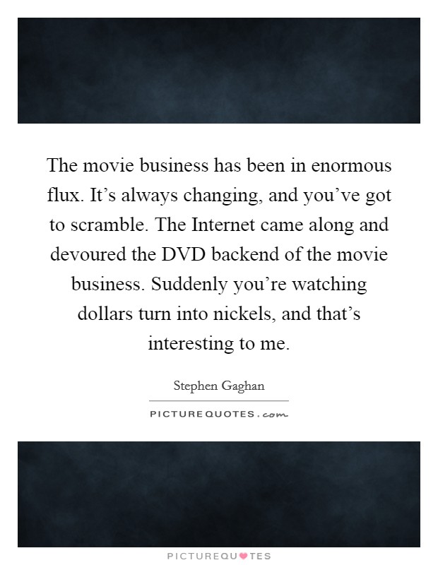 The movie business has been in enormous flux. It's always changing, and you've got to scramble. The Internet came along and devoured the DVD backend of the movie business. Suddenly you're watching dollars turn into nickels, and that's interesting to me Picture Quote #1